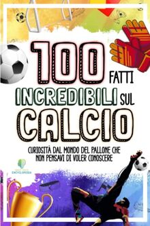 100 FATTI INCREDIBILI SUL CALCIO: Curiosità dal Mondo del Pallone che Non Pensavi di Voler Conoscere (FATTI INCREDIBILI & CURIOSITÀ)