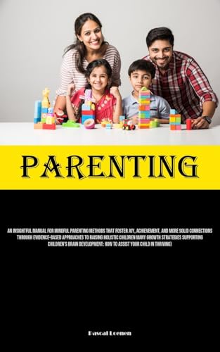Parenting: An Insightful Manual For Mindful Parenting Methods That Foster Joy, Achievement, And More Solid Connections Through Evidence-Based ... Children's Brain Development: How To As