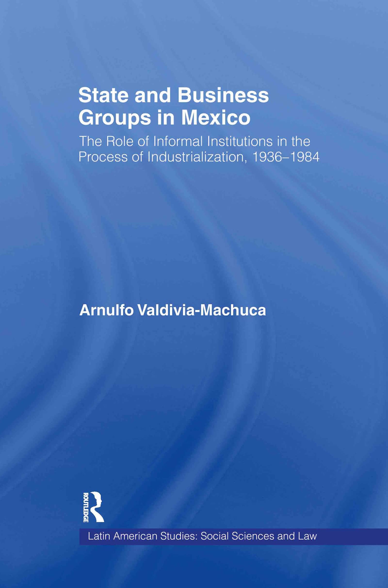 State and Business Groups in Mexico: The Role of Informal Institutions in the Process of Industrialization, 1936-1984 (Latin American Studies: Social Sciences and Law)