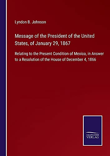 Message of the President of the United States, of January 29, 1867: Relating to the Present Condition of Mexico, in Answer to a Resolution of the House of December 4, 1866