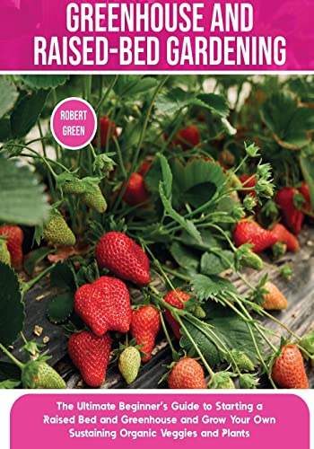 Greenhouse and Raised-Bed Gardening: The Ultimate Beginner's Guide to Starting a Raised Bed and Greenhouse and Grow Your Own Sustaining Organic Veggies and Plants (Home Gardening, Band 3)