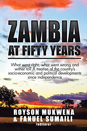 Zambia at Fifty Years: What Went Right, What Went Wrong and Wither To? A Treatise of the Countrys Socio-Economic and Political Developments Since Independence