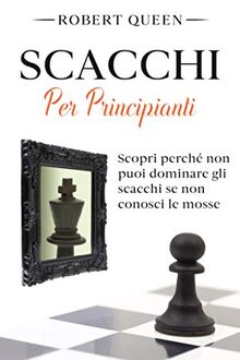 Scacchi Per Principianti: La Guida Definitiva per il Miglior Gioco di Strategia con le Aperture più Efficaci e Tattiche Vincenti! Scopri Perché non Puoi Dominare gli Scacchi se non Conosci le Mosse.