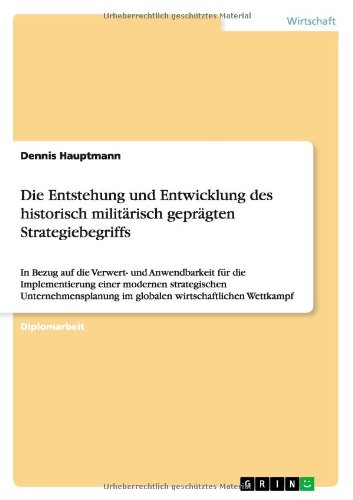 Die Entstehung und Entwicklung des historisch militärisch geprägten Strategiebegriffs: In Bezug auf die Verwert- und Anwendbarkeit für die ... im globalen wirtschaftlichen Wettkampf