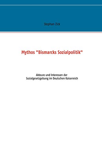 Mythos Bismarcks Sozialpolitik: Akteure und Interessen der Sozialgesetzgebung im Deutschen Kaiserreich