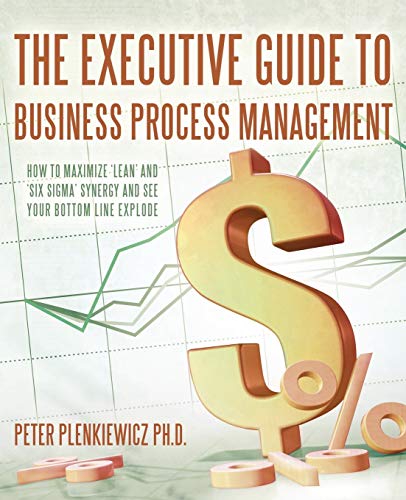 The Executive Guide to Business Process Management: How to Maximize 'Lean' and 'Six Sigma' Synergy and See Your Bottom Line Explode