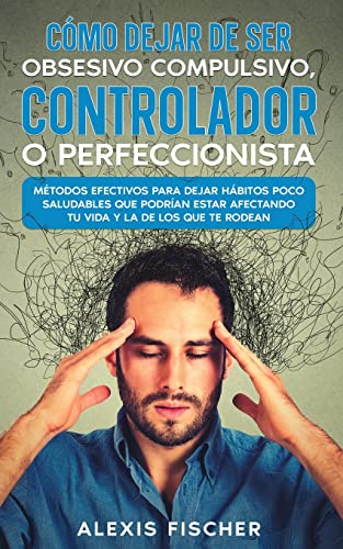 Cómo Dejar de ser Obsesivo Compulsivo, Controlador o Perfeccionista: Métodos Efectivos para Dejar Hábitos poco Saludables que Podrían estar Afectando tu Vida y la de los que te Rodean