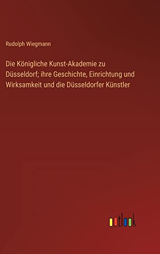 Die Königliche Kunst-Akademie zu Düsseldorf; ihre Geschichte, Einrichtung und Wirksamkeit und die Düsseldorfer Künstler