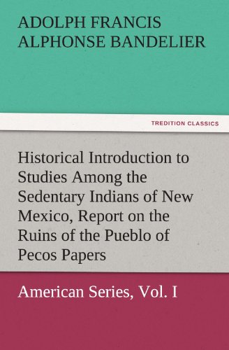 Historical Introduction to Studies Among the Sedentary Indians of New Mexico, Report on the Ruins of the Pueblo of Pecos Papers Of The Archæological ... American Series, Vol. I (TREDITION CLASSICS)
