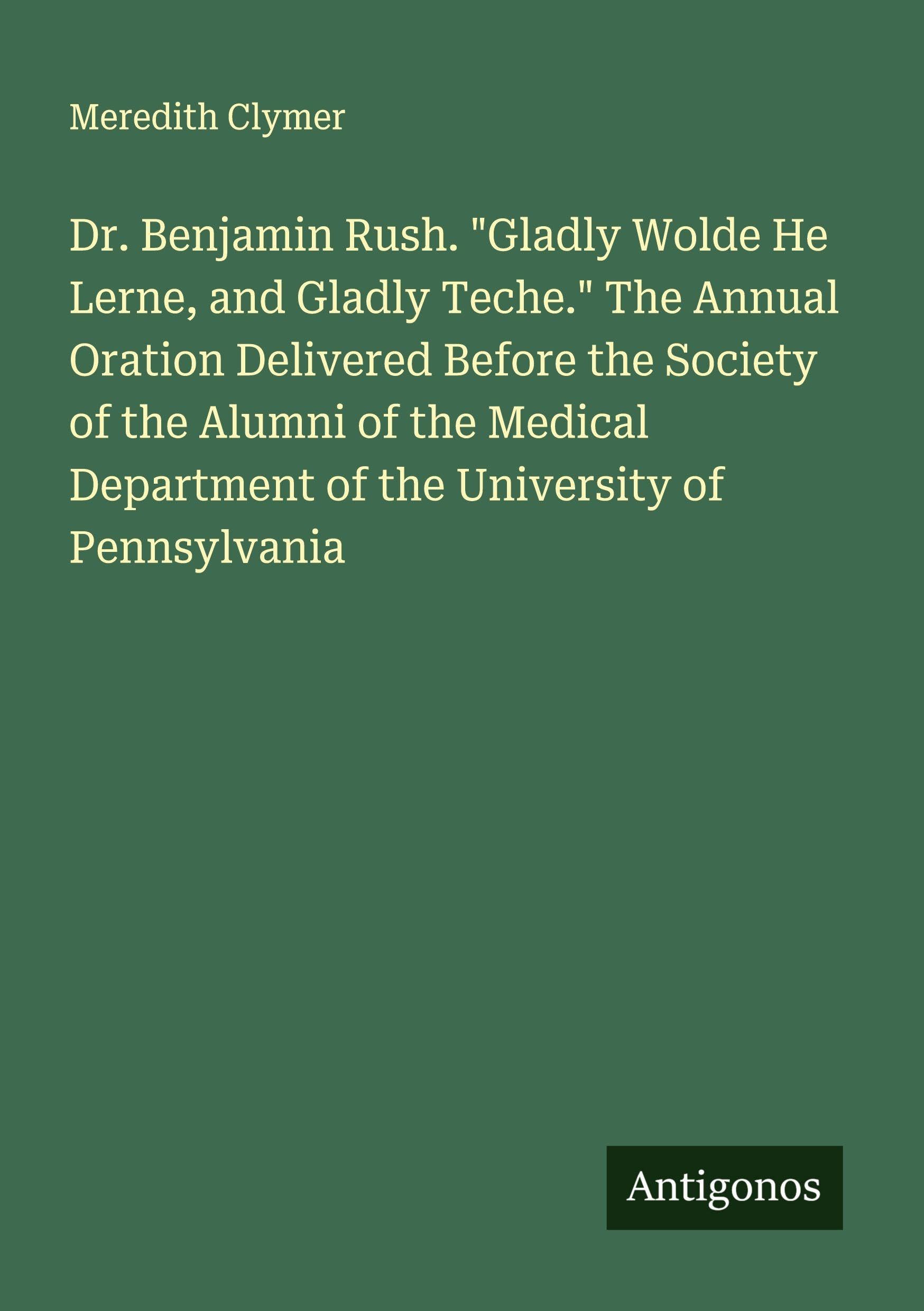 Dr. Benjamin Rush. Gladly Wolde He Lerne, and Gladly Teche. The Annual Oration Delivered Before the Society of the Alumni of the Medical Department of the University of Pennsylvania