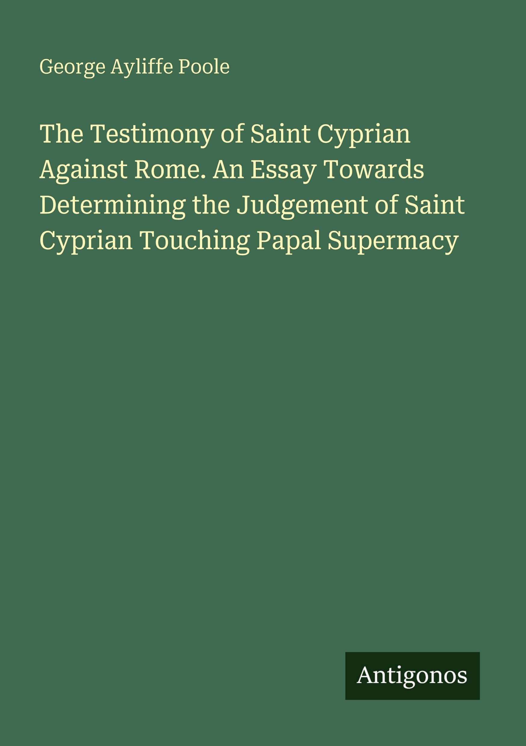 The Testimony of Saint Cyprian Against Rome. An Essay Towards Determining the Judgement of Saint Cyprian Touching Papal Supermacy