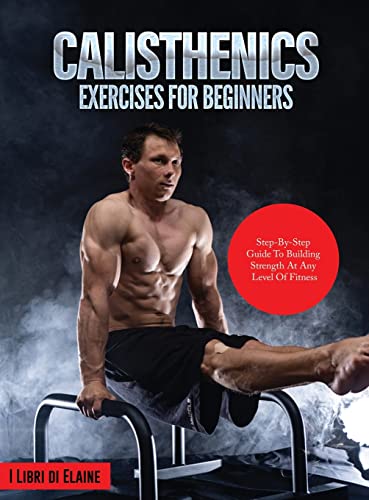 CALISTHENICS EXERCISES FOR BEGINNERS: STEP-BY-STEP GUIDE TO BUILDING STRENGTH AT ANY LEVEL OF FITNESS