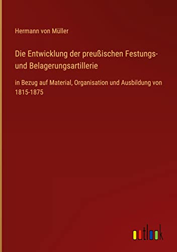 Die Entwicklung der preußischen Festungs- und Belagerungsartillerie: in Bezug auf Material, Organisation und Ausbildung von 1815-1875