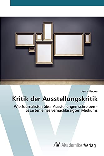 Kritik der Ausstellungskritik: Wie Journalisten über Ausstellungen schreiben - Lesarten eines vernachlässigten Mediums