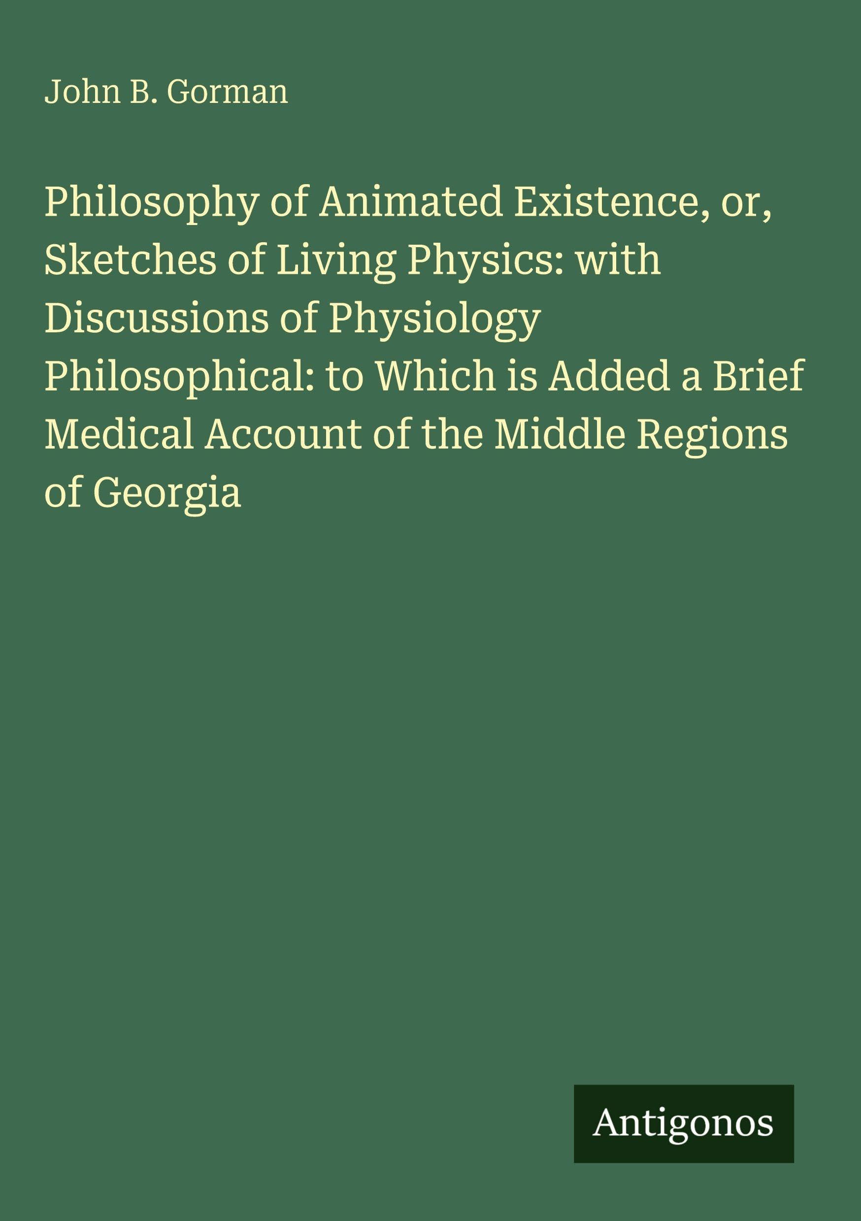 Philosophy of Animated Existence, or, Sketches of Living Physics: with Discussions of Physiology Philosophical: to Which is Added a Brief Medical Account of the Middle Regions of Georgia