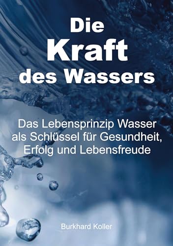 Die Kraft des Wassers: Das Lebensprinzip Wasser als Schlüssel für Gesundheit, Erfolg und Lebensfreude