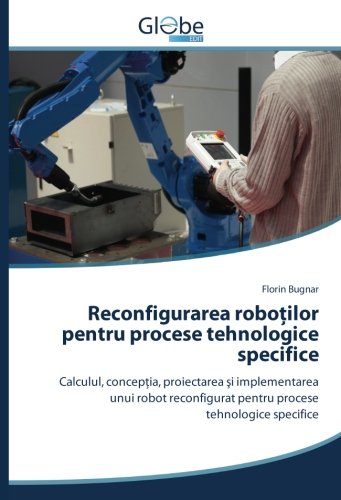Reconfigurarea roboților pentru procese tehnologice specifice: Calculul, concepţia, proiectarea şi implementarea unui robot reconfigurat pentru ... pentru procese tehnologice specifice