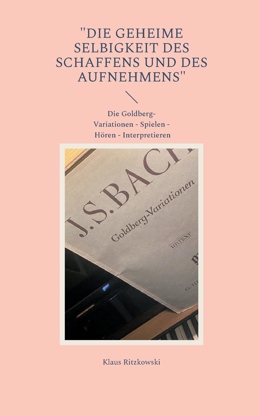 Die geheime Selbigkeit des Schaffens und des Aufnehmens: DIe Goldberg-Variationen - Spielen - Hören - Interpretieren