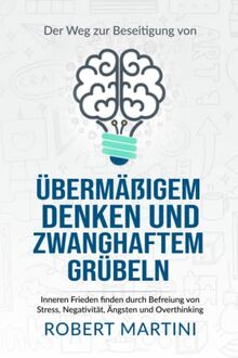 Der Weg zur Beseitigung von übermäßigem Denken und zwanghaftem Grübeln: Inneren Frieden finden durch Befreiung von Stress, Negativität, Ängsten und Overthinking