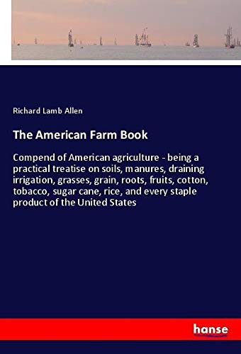 The American Farm Book: Compend of American agriculture - being a practical treatise on soils, manures, draining irrigation, grasses, grain, roots, ... and every staple product of the United States