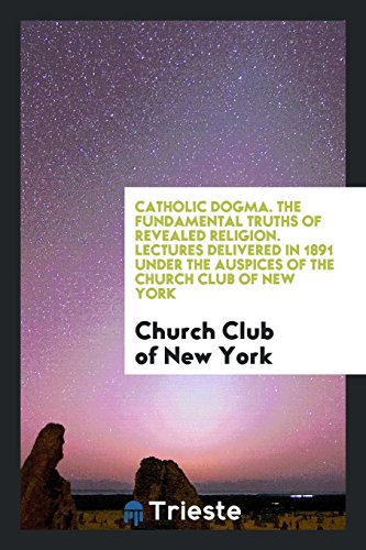 Catholic Dogma. The Fundamental Truths of Revealed Religion. Lectures Delivered in 1891 under the Auspices of the Church Club of New York