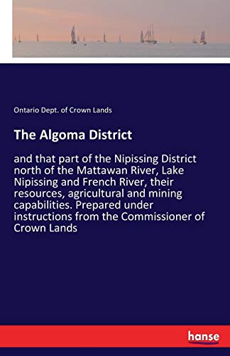 The Algoma District: and that part of the Nipissing District north of the Mattawan River, Lake Nipissing and French River, their resources, ... from the Commissioner of Crown Lands