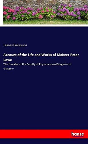 Account of the Life and Works of Maister Peter Lowe: The founder of the Faculty of Physicians and Surgeons of Glasgow