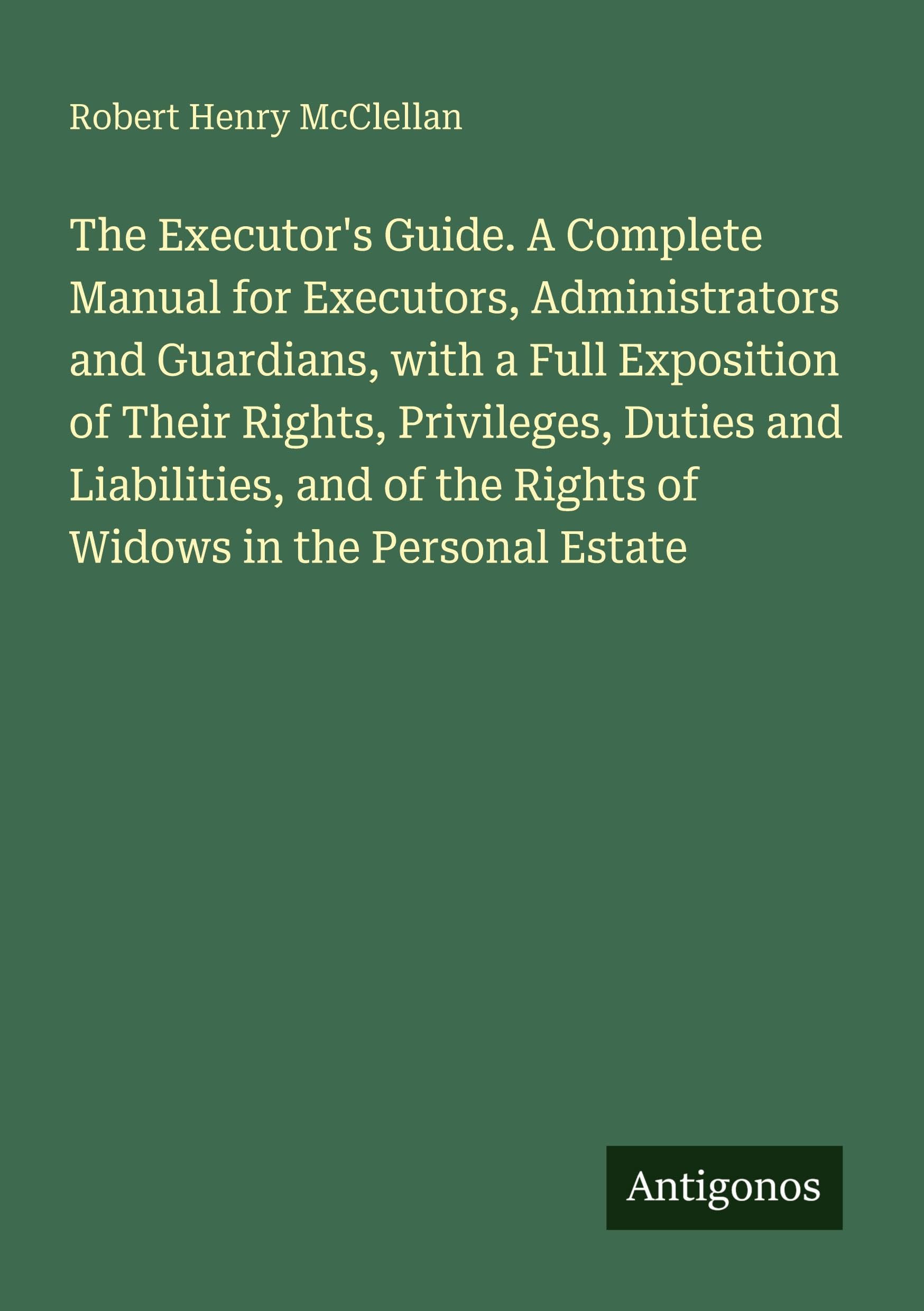 The Executor's Guide. A Complete Manual for Executors, Administrators and Guardians, with a Full Exposition of Their Rights, Privileges, Duties and ... the Rights of Widows in the Personal Estate