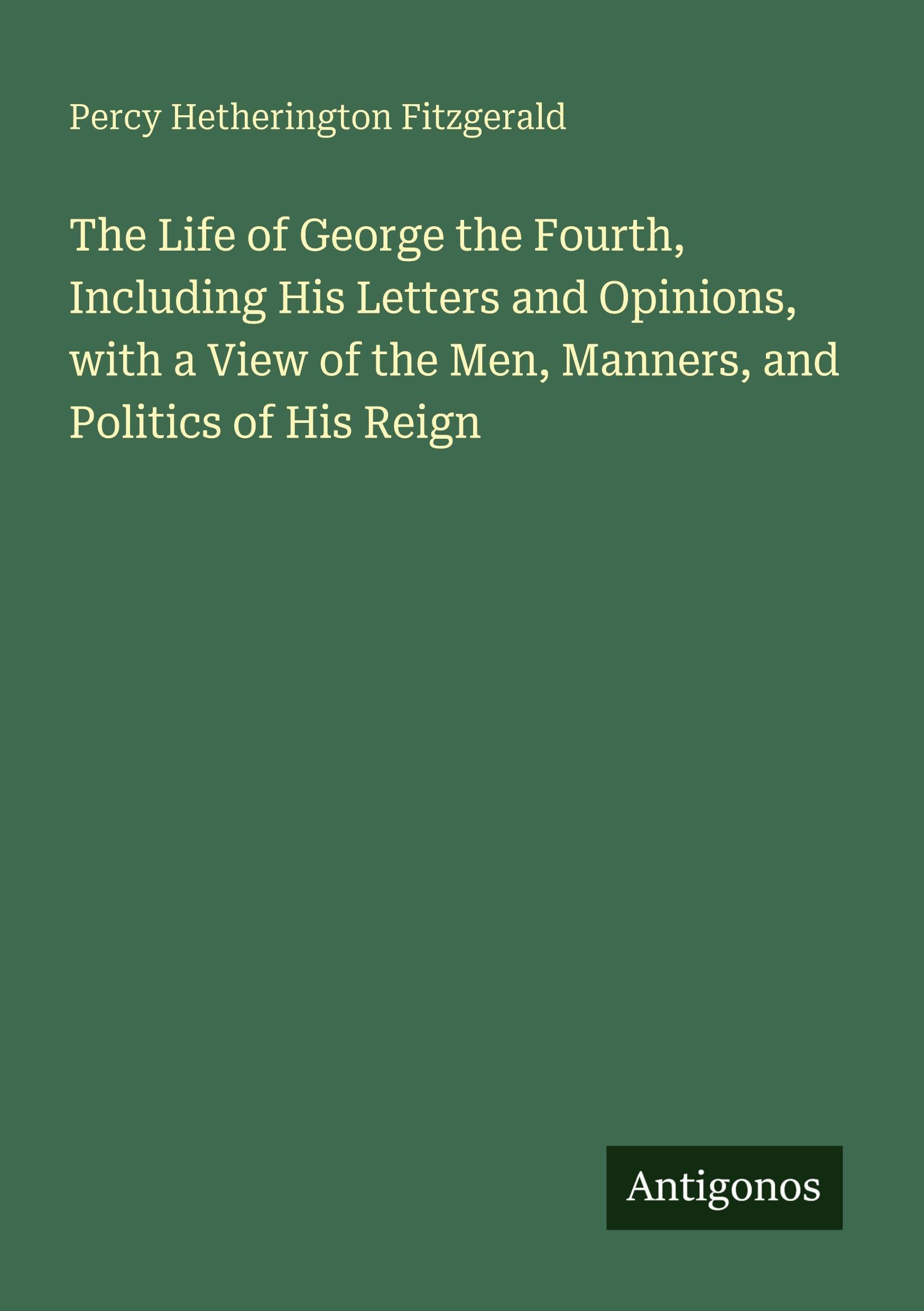 The Life of George the Fourth, Including His Letters and Opinions, with a View of the Men, Manners, and Politics of His Reign