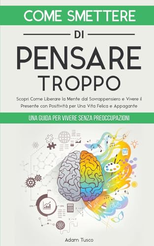 Come Smettere di Pensare Troppo: Una Guida Per Vivere Senza Preoccupazioni. Scopri Come Liberare la Mente dal Sovrappensiero e Vivere il Presente con Positività, per Una Vita Felice e Appagante