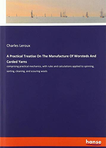 A Practical Treatise On The Manufacture Of Worsteds And Carded Yarns: comprising practical mechanics, with rules and calculations applied to spinning, sorting, cleaning, and scouring wools