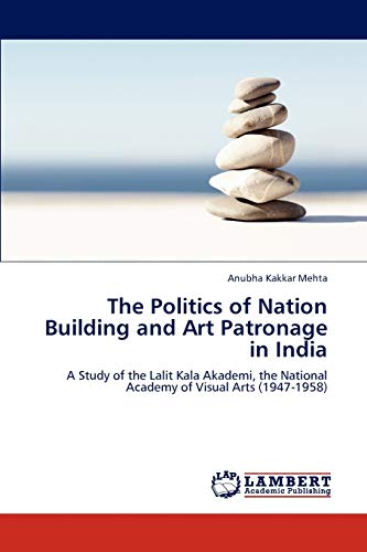 The Politics of Nation Building and Art Patronage in India: A Study of the Lalit Kala Akademi, the National Academy of Visual Arts (1947-1958)