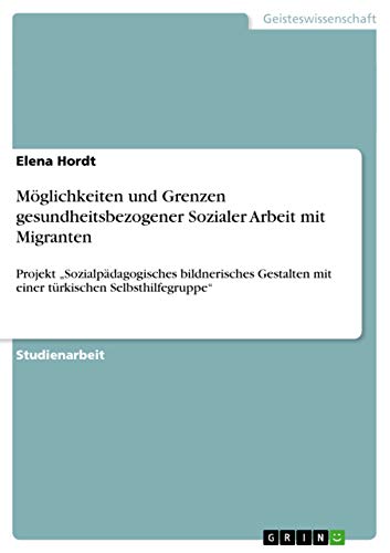 Möglichkeiten und Grenzen gesundheitsbezogener Sozialer Arbeit mit Migranten: Projekt ¿Sozialpädagogisches bildnerisches Gestalten mit einer türkischen Selbsthilfegruppe¿