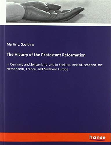 The History of the Protestant Reformation: in Germany and Switzerland, and in England, Ireland, Scotland, the Netherlands, France, and Northern Europe