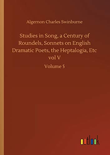 Studies in Song, a Century of Roundels, Sonnets on English Dramatic Poets, the Heptalogia, Etc vol V: Volume 5