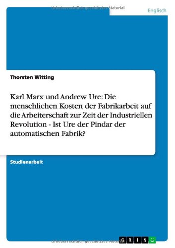Karl Marx und Andrew Ure: Die menschlichen Kosten der Fabrikarbeit auf die Arbeiterschaft zur Zeit der Industriellen Revolution - Ist Ure der Pindar der automatischen Fabrik?