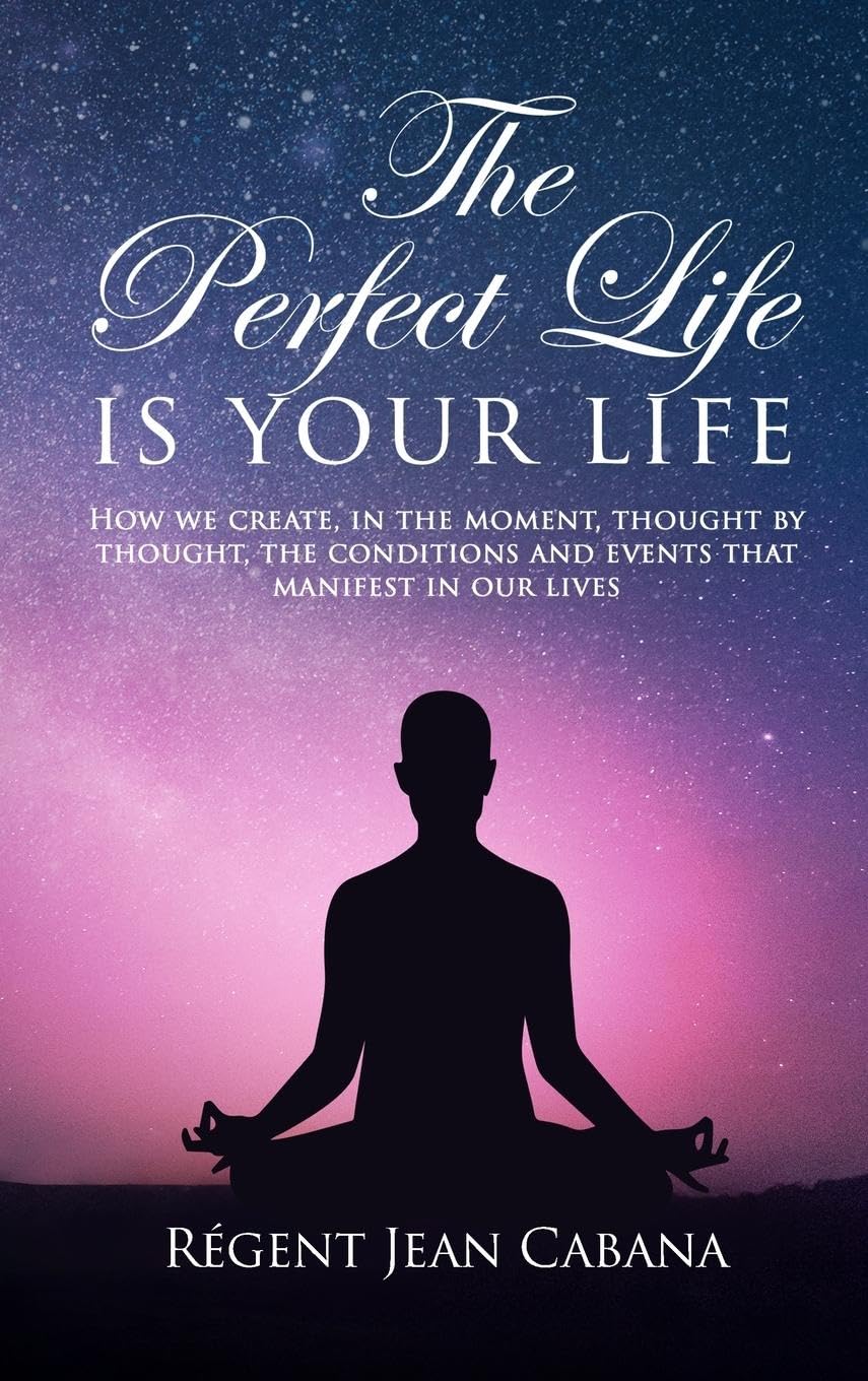 THE PERFECT LIFE Is Your Life: How we create, in the moment, thought by thought, the conditions and events that manifest in our lives