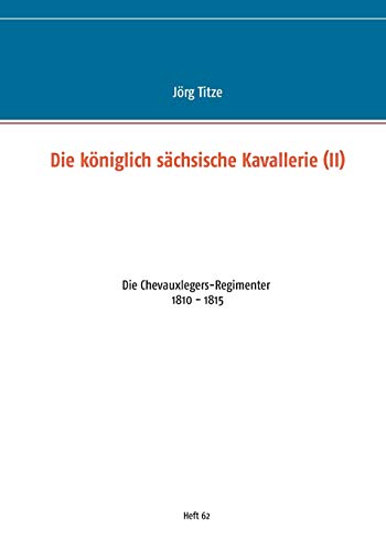 Die königlich sächsische Kavallerie (II): Die Chevauxlegers-Regimenter 1810 - 1815 (Beiträge zur sächsischen Militärgeschichte zwischen 1793 und 1815)