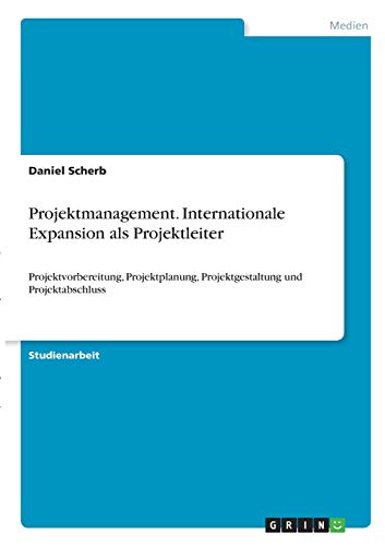 Projektmanagement. Internationale Expansion als Projektleiter: Projektvorbereitung, Projektplanung, Projektgestaltung und Projektabschluss