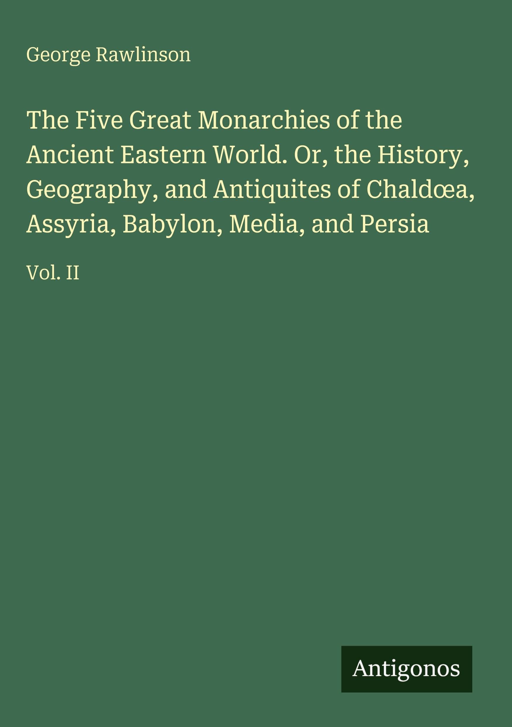 The Five Great Monarchies of the Ancient Eastern World. Or, the History, Geography, and Antiquites of Chald¿a, Assyria, Babylon, Media, and Persia: Vol. II