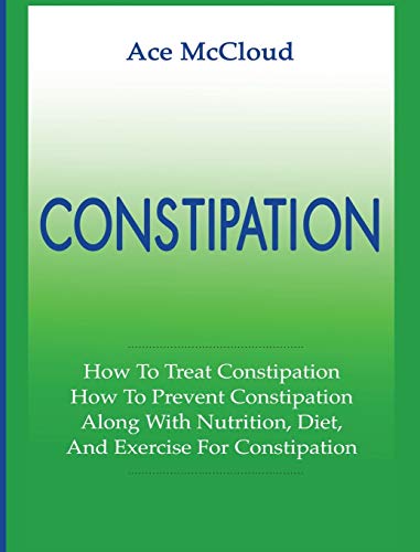 Constipation: How To Treat Constipation: How To Prevent Constipation: Along With Nutrition, Diet, And Exercise For Constipation (All Natural & Medical Solutions & Home Remedies)