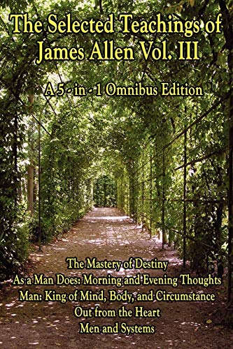 The Selected Teachings of James Allen Vol. III: The Mastery of Destiny, As a Man Does: Morning and Evening Thoughts, Man: King of Mind, Body, and Circumstance, Out from the Heart, Men and Systems
