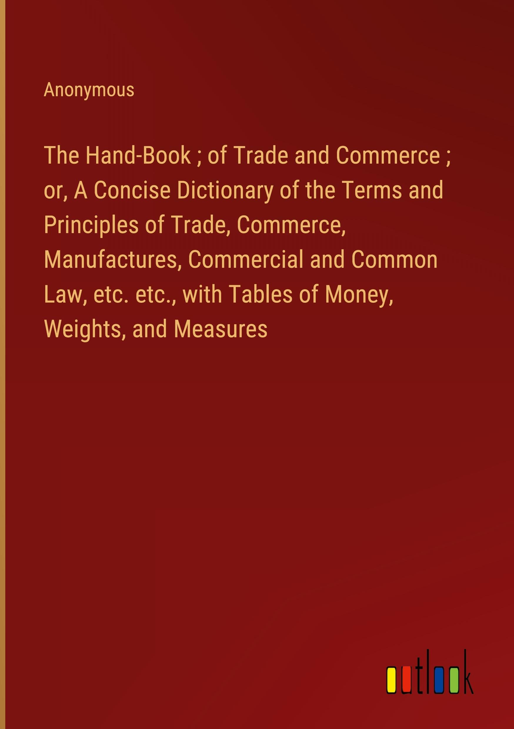 The Hand-Book ; of Trade and Commerce ; or, A Concise Dictionary of the Terms and Principles of Trade, Commerce, Manufactures, Commercial and Common ... with Tables of Money, Weights, and Measures