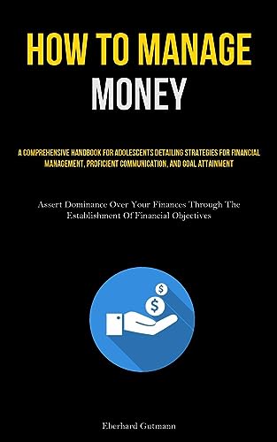 How To Manage Money: A Comprehensive Handbook For Adolescents Detailing Strategies For Financial Management, Proficient Communication, And Goal ... The Establishment Of Financial Objectives)
