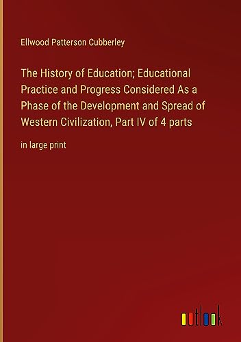 The History of Education; Educational Practice and Progress Considered As a Phase of the Development and Spread of Western Civilization, Part IV of 4 parts: in large print