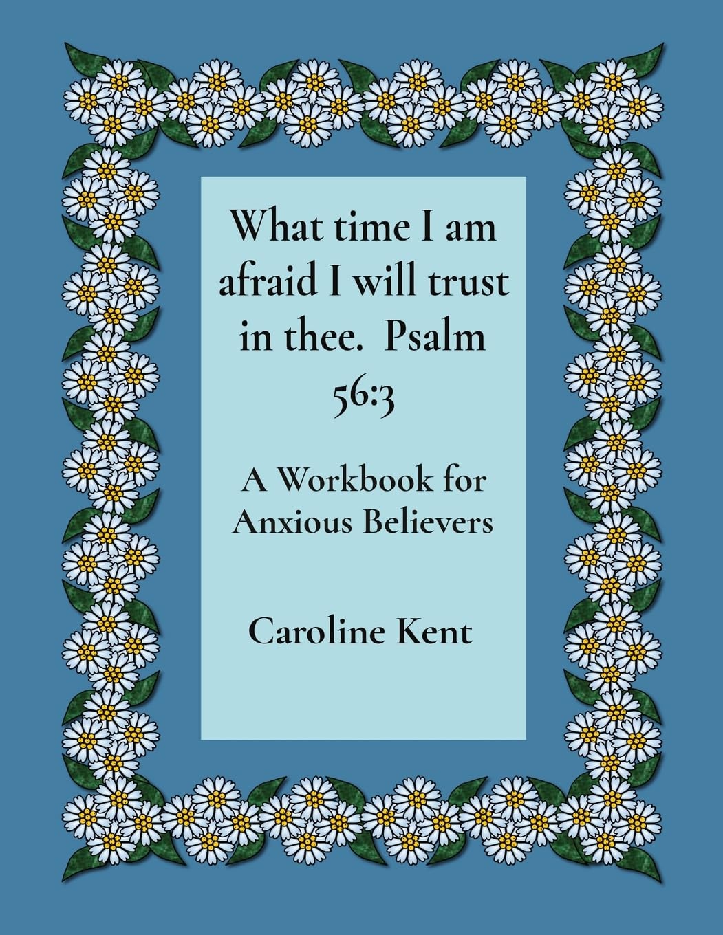What time I am afraid I will trust in thee. Psalm 56: 3: A Workbook for Anxious Believers (Counselling with Caroline Kent: Anxiety, Band 1)