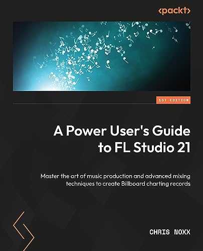 A Power User's Guide to FL Studio 21: Master the art of music production and advanced mixing techniques to create Billboard-charting records