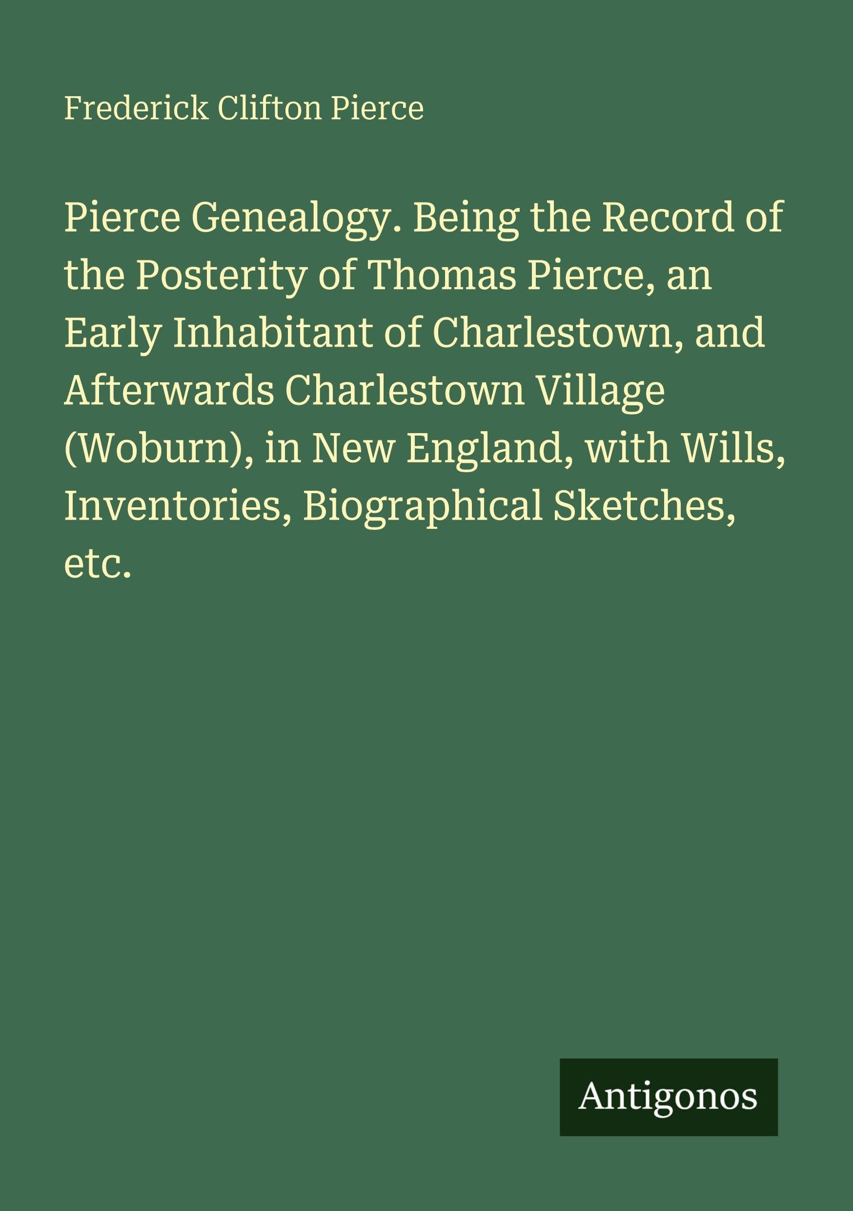 Pierce Genealogy. Being the Record of the Posterity of Thomas Pierce, an Early Inhabitant of Charlestown, and Afterwards Charlestown Village (Woburn), ... Inventories, Biographical Sketches, etc.