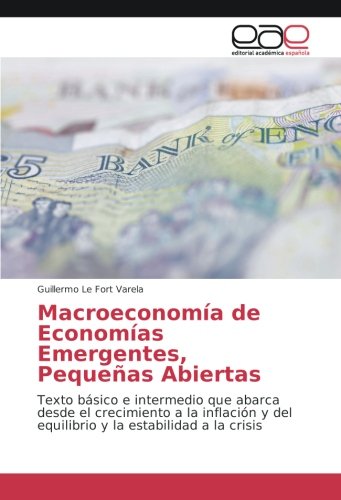 Guillermo Le Fort Varela Macroeconomía De Economías Emergentes, Pequeñas Abiertas, Texto Básico E Intermedio Que Abarca Desde El Crecimiento A La Inflación Y Del