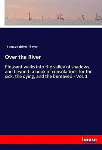 Over the River: Pleasant walks into the valley of shadows, and beyond: a book of consolations for the sick, the dying, and the bereaved - Vol. 1